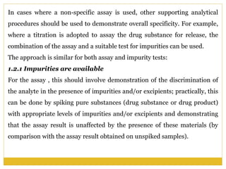 In cases where a non-specific assay is used, other supporting analytical
procedures should be used to demonstrate overall specificity. For example,
where a titration is adopted to assay the drug substance for release, the
combination of the assay and a suitable test for impurities can be used.
The approach is similar for both assay and impurity tests:
1.2.1 Impurities are available
For the assay , this should involve demonstration of the discrimination of
the analyte in the presence of impurities and/or excipients; practically, this
can be done by spiking pure substances (drug substance or drug product)
with appropriate levels of impurities and/or excipients and demonstrating
that the assay result is unaffected by the presence of these materials (by
comparison with the assay result obtained on unspiked samples).
 