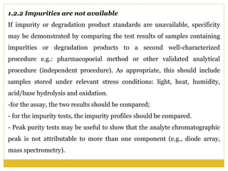 1.2.2 Impurities are not available
If impurity or degradation product standards are unavailable, specificity
may be demonstrated by comparing the test results of samples containing
impurities or degradation products to a second well-characterized
procedure e.g.: pharmacopoeial method or other validated analytical
procedure (independent procedure). As appropriate, this should include
samples stored under relevant stress conditions: light, heat, humidity,
acid/base hydrolysis and oxidation.
-for the assay, the two results should be compared;
- for the impurity tests, the impurity profiles should be compared.
- Peak purity tests may be useful to show that the analyte chromatographic
peak is not attributable to more than one component (e.g., diode array,
mass spectrometry).
 