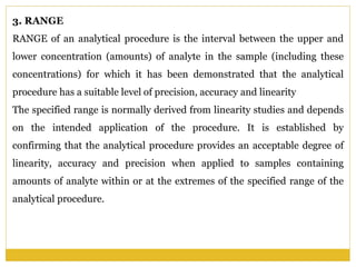 3. RANGE
RANGE of an analytical procedure is the interval between the upper and
lower concentration (amounts) of analyte in the sample (including these
concentrations) for which it has been demonstrated that the analytical
procedure has a suitable level of precision, accuracy and linearity
The specified range is normally derived from linearity studies and depends
on the intended application of the procedure. It is established by
confirming that the analytical procedure provides an acceptable degree of
linearity, accuracy and precision when applied to samples containing
amounts of analyte within or at the extremes of the specified range of the
analytical procedure.
 