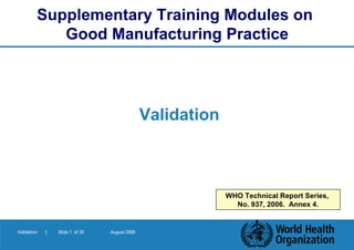 Supplementary Training Modules on
            Good Manufacturing Practice




                                               Validation



                                                            WHO Technical Report Series,
                                                              No. 937, 2006. Annex 4.


Validation   |   Slide 1 of 39   August 2006
 
