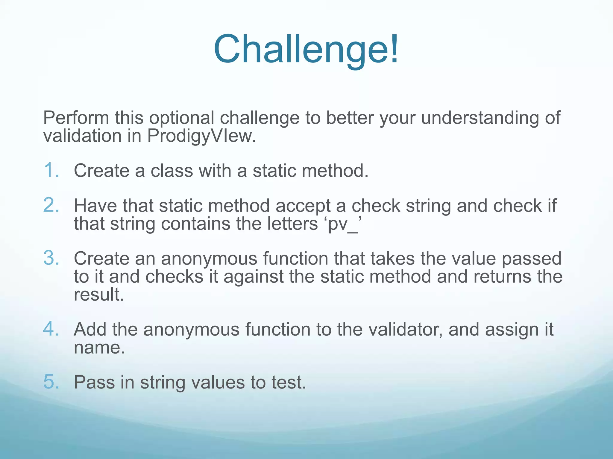 Challenge!
Perform this optional challenge to better your understanding of
validation in ProdigyVIew.
1. Create a class with a static method.
2. Have that static method accept a check string and check if
   that string contains the letters ‘pv_’
3. Create an anonymous function that takes the value passed
   to it and checks it against the static method and returns the
   result.
4. Add the anonymous function to the validator, and assign it
   name.
5. Pass in string values to test.
 