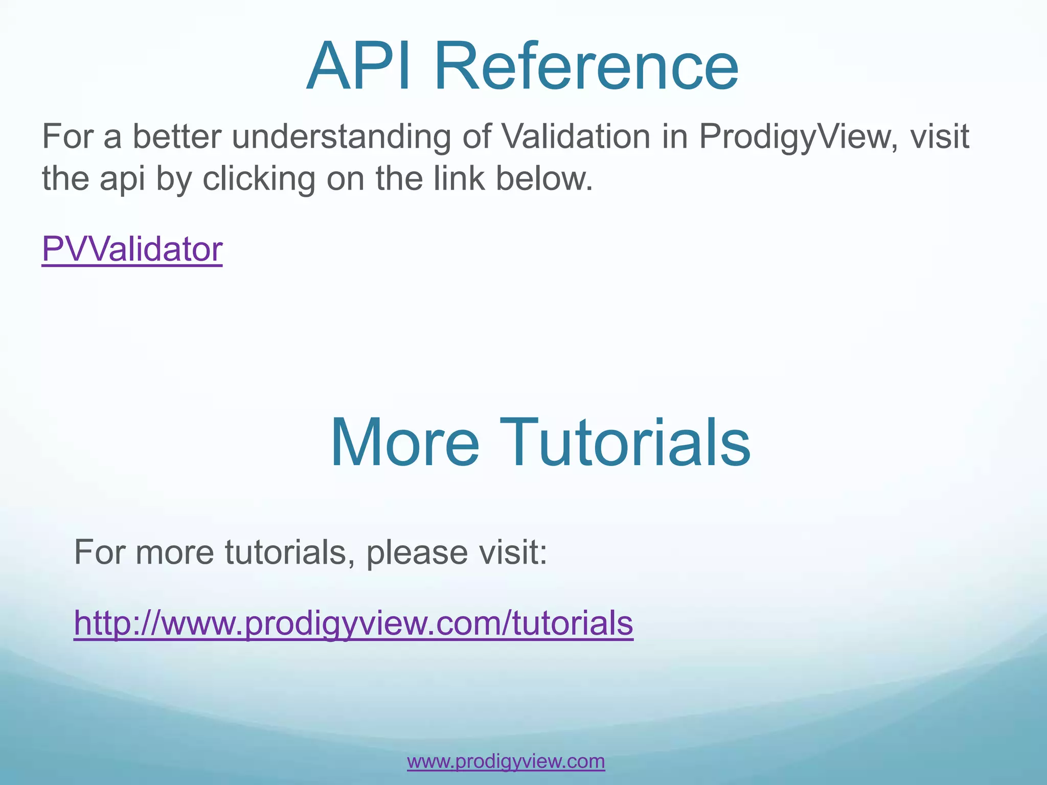 API Reference
For a better understanding of Validation in ProdigyView, visit
the api by clicking on the link below.

PVValidator




                   More Tutorials
  For more tutorials, please visit:

  http://www.prodigyview.com/tutorials


                         www.prodigyview.com
 