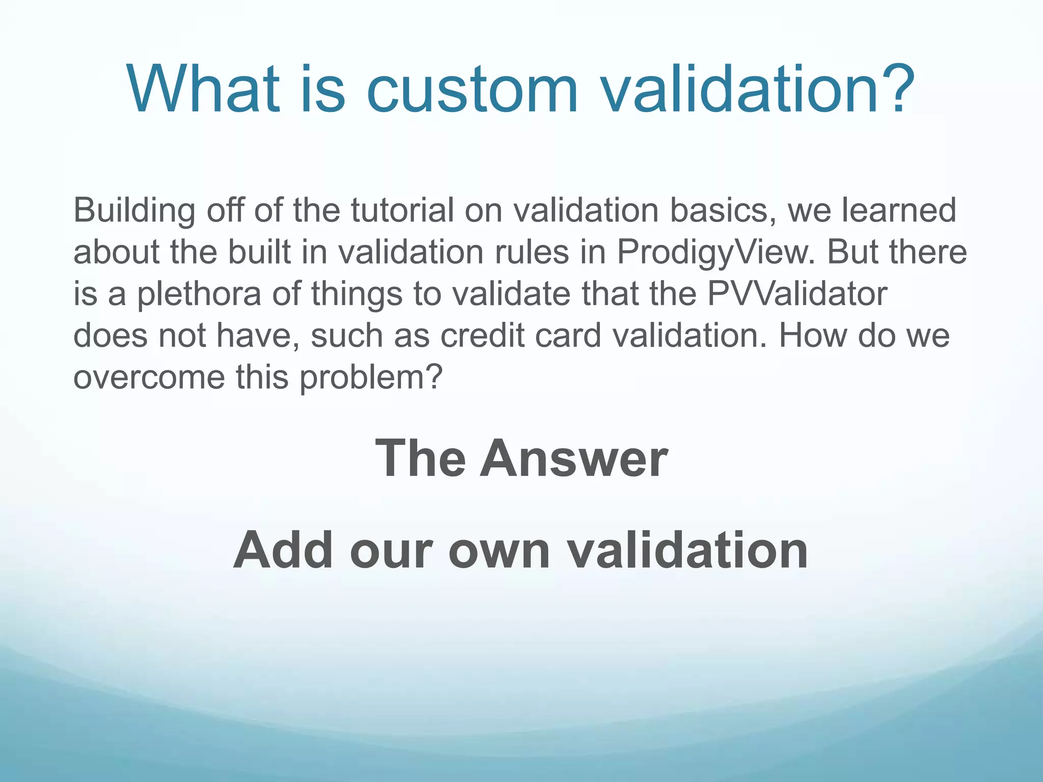 What is custom validation?
Building off of the tutorial on validation basics, we learned
about the built in validation rules in ProdigyView. But there
is a plethora of things to validate that the PVValidator
does not have, such as credit card validation. How do we
overcome this problem?

                    The Answer
          Add our own validation
 