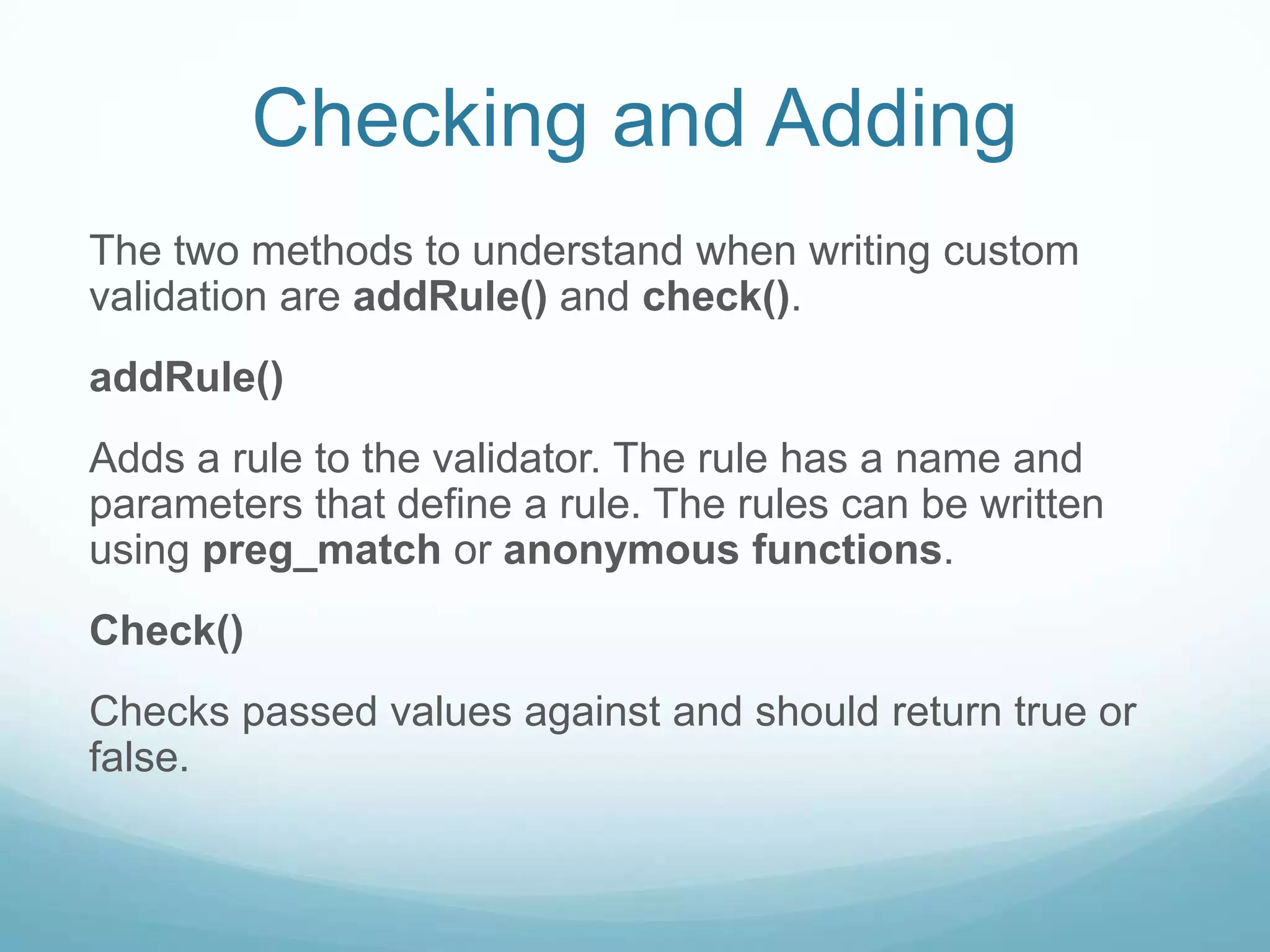 Checking and Adding
The two methods to understand when writing custom
validation are addRule() and check().
addRule()
Adds a rule to the validator. The rule has a name and
parameters that define a rule. The rules can be written
using preg_match or anonymous functions.
Check()
Checks passed values against and should return true or
false.
 