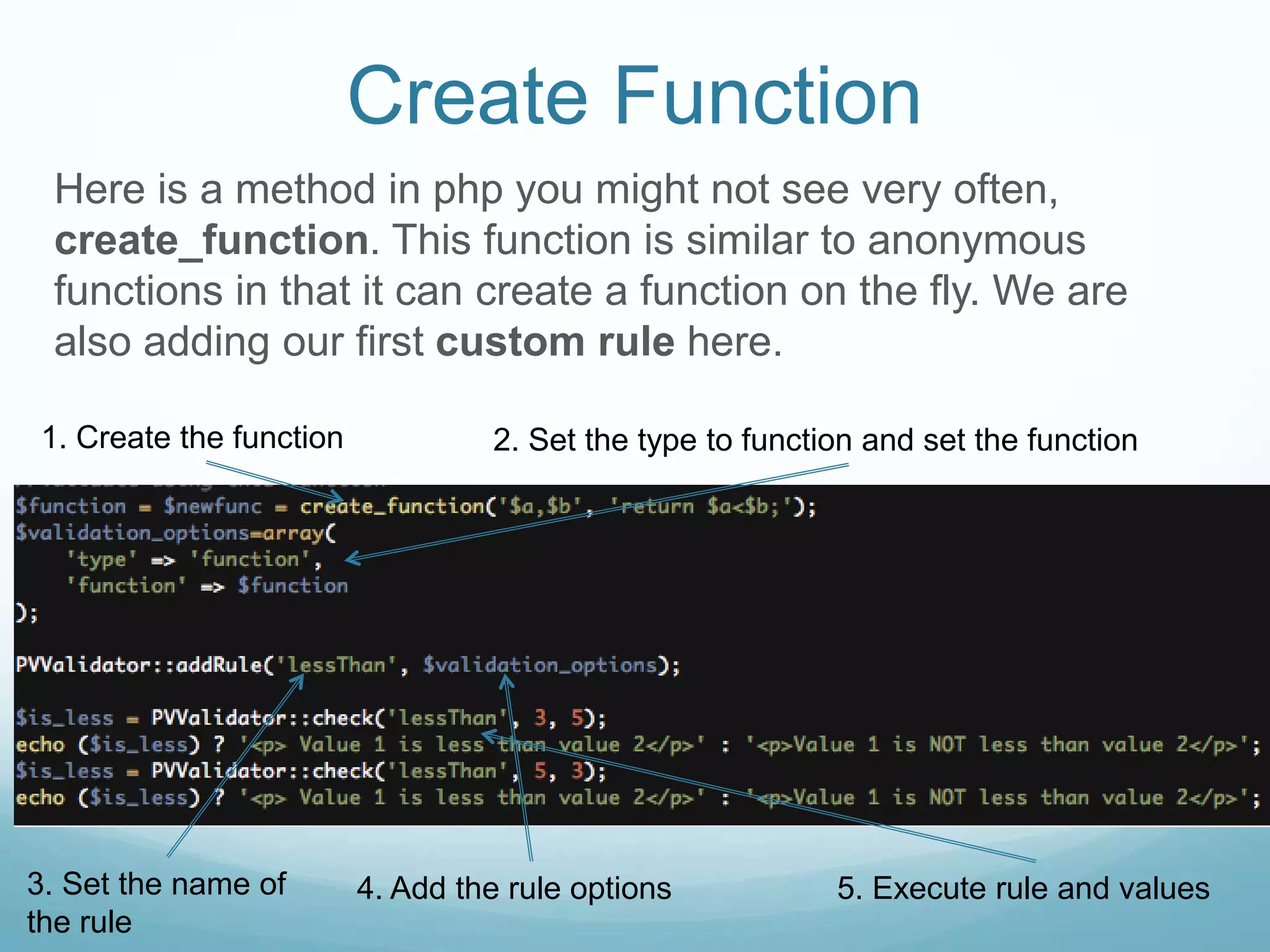 Create Function
 Here is a method in php you might not see very often,
 create_function. This function is similar to anonymous
 functions in that it can create a function on the fly. We are
 also adding our first custom rule here.

1. Create the function            2. Set the type to function and set the function




3. Set the name of       4. Add the rule options           5. Execute rule and values
the rule
 