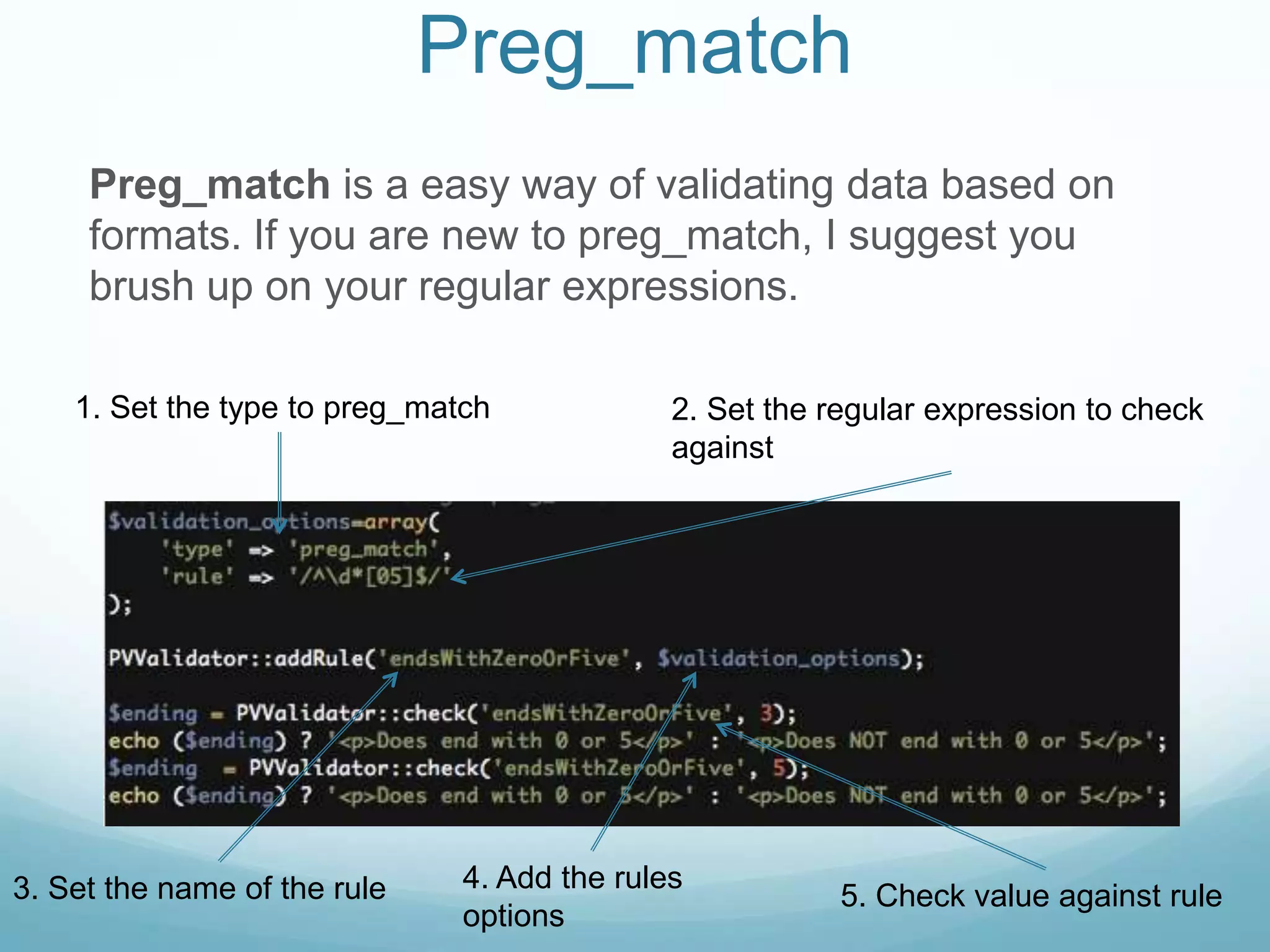 Preg_match
     Preg_match is a easy way of validating data based on
     formats. If you are new to preg_match, I suggest you
     brush up on your regular expressions.

    1. Set the type to preg_match             2. Set the regular expression to check
                                              against




3. Set the name of the rule    4. Add the rules
                                                          5. Check value against rule
                               options
 