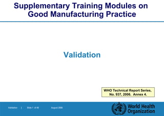 Supplementary Training Modules on
         Good Manufacturing Practice




                                               Validation



                                                            WHO Technical Report Series,
                                                              No. 937, 2006. Annex 4.


Validation   |   Slide 1 of 48   August 2006
 
