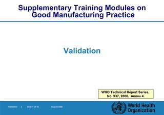 Supplementary Training Modules on
                Good Manufacturing Practice



                                               Validation




                                                            WHO Technical Report Series,
                                                              No. 937, 2006. Annex 4.


Validation   |   Slide 1 of 43   August 2006
 