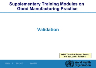 Supplementary Training Modules on
           Good Manufacturing Practice



                                               Validation




                                                            WHO Technical Report Series,
                                                              No. 937, 2006. Annex 4.


Validation   |   Slide 1 of 27   August 2006
 