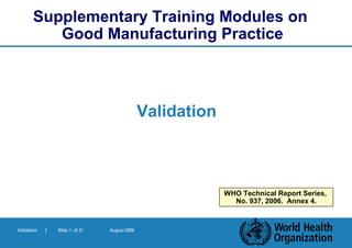 Supplementary Training Modules on
          Good Manufacturing Practice



                                               Validation



                                                            WHO Technical Report Series,
                                                              No. 937, 2006. Annex 4.



Validation   |   Slide 1 of 31   August 2006
 
