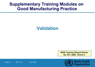 Supplementary Training Modules on
           Good Manufacturing Practice



                                               Validation




                                                            WHO Technical Report Series,
                                                              No. 937, 2006. Annex 4.


Validation   |   Slide 1 of 35   August 2006
 