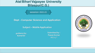 Dept - Computer Science and Application
Subject – Mobile Application
Submitted by :
Pawan Kumar
MCA 3rd
guidance by:
Kamal Sir
Atal Bihari Vajpayee University
Bilaspur(C.G.)
session 2022-23
1111111111111
 