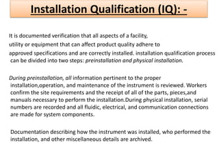 Installation Qualification (IQ): -
It is documented verification that all aspects of a facility,
utility or equipment that can affect product quality adhere to
approved specifications and are correctly installed. installation qualification process
can be divided into two steps: preinstallation and physical installation.
During preinstallation, all information pertinent to the proper
installation,operation, and maintenance of the instrument is reviewed. Workers
confirm the site requirements and the receipt of all of the parts, pieces,and
manuals necessary to perform the installation.During physical installation, serial
numbers are recorded and all fluidic, electrical, and communication connections
are made for system components.
Documentation describing how the instrument was installed, who performed the
installation, and other miscellaneous details are archived.
 