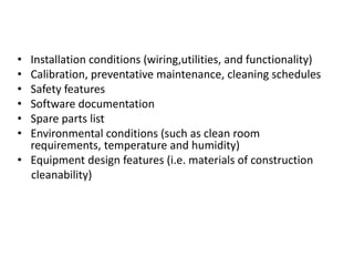 • Installation conditions (wiring,utilities, and functionality)
• Calibration, preventative maintenance, cleaning schedules
• Safety features
• Software documentation
• Spare parts list
• Environmental conditions (such as clean room
requirements, temperature and humidity)
• Equipment design features (i.e. materials of construction
cleanability)
 