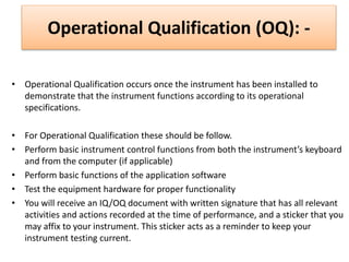 Operational Qualification (OQ): -
• Operational Qualification occurs once the instrument has been installed to
demonstrate that the instrument functions according to its operational
specifications.
• For Operational Qualification these should be follow.
• Perform basic instrument control functions from both the instrument’s keyboard
and from the computer (if applicable)
• Perform basic functions of the application software
• Test the equipment hardware for proper functionality
• You will receive an IQ/OQ document with written signature that has all relevant
activities and actions recorded at the time of performance, and a sticker that you
may affix to your instrument. This sticker acts as a reminder to keep your
instrument testing current.
 