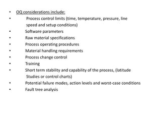 • OQ considerations include:
• Process control limits (time, temperature, pressure, line
speed and setup conditions)
• Software parameters
• Raw material specifications
• Process operating procedures
• Material handling requirements
• Process change control
• Training
• Short term stability and capability of the process, (latitude
Studies or control charts)
• Potential failure modes, action levels and worst-case conditions
• Fault tree analysis
 