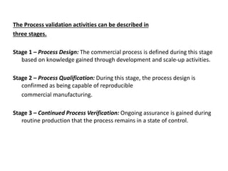 The Process validation activities can be described in
three stages.
Stage 1 – Process Design: The commercial process is defined during this stage
based on knowledge gained through development and scale-up activities.
Stage 2 – Process Qualification: During this stage, the process design is
confirmed as being capable of reproducible
commercial manufacturing.
Stage 3 – Continued Process Verification: Ongoing assurance is gained during
routine production that the process remains in a state of control.
 