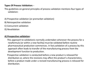 Types Of Process Validation: -
The guidelines on general principles of process validation mentions four types of
validation:
A) Prospective validation (or premarket validation)
B) Retrospective validation
C) Concurrent validation
D) Revalidation
A) Prospective validation:
This approach to validationis normally undertaken whenever the process for a
newformula (or within a new facility) must be validated before routine
pharmaceutical production commences. In fact,validation of a process by this
approach often leads to transfer of the manufacturing process from the
development function to production.
Prospective validation is conducted before a new product is released for
distribution or, where the revisions may affect the product's characteristics,
before a product made under a revised manufacturing process is released for
distribution.
 