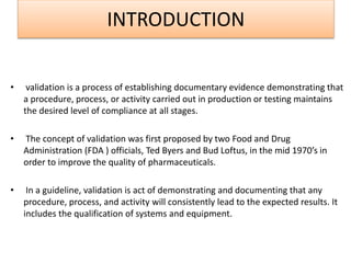 INTRODUCTION
• validation is a process of establishing documentary evidence demonstrating that
a procedure, process, or activity carried out in production or testing maintains
the desired level of compliance at all stages.
• The concept of validation was first proposed by two Food and Drug
Administration (FDA ) officials, Ted Byers and Bud Loftus, in the mid 1970’s in
order to improve the quality of pharmaceuticals.
• In a guideline, validation is act of demonstrating and documenting that any
procedure, process, and activity will consistently lead to the expected results. It
includes the qualification of systems and equipment.
 