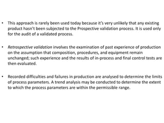 • This approach is rarely been used today because it’s very unlikely that any existing
product hasn’t been subjected to the Prospective validation process. It is used only
for the audit of a validated process.
• Retrospective validation involves the examination of past experience of production
on the assumption that composition, procedures, and equipment remain
unchanged; such experience and the results of in-process and final control tests are
then evaluated.
• Recorded difficulties and failures in production are analysed to determine the limits
of process parameters. A trend analysis may be conducted to determine the extent
to which the process parameters are within the permissible range.
 