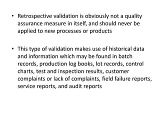 • Retrospective validation is obviously not a quality
assurance measure in itself, and should never be
applied to new processes or products
• This type of validation makes use of historical data
and information which may be found in batch
records, production log books, lot records, control
charts, test and inspection results, customer
complaints or lack of complaints, field failure reports,
service reports, and audit reports
 