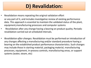 D) Revalidation:
• Revalidation means repeating the original validation effort
or any part of it, and includes investigative review of existing performance
data. This approach is essential to maintain the validated status of the plant,
equipment,manufacturing processes and computer systems
• Revalidation after any change having a bearing on product quality. Periodic
revalidation carried out at scheduled intervals.
• Revalidation after changes. Revalidation must be performed on introduction of
any changes affecting a manufacturing and/or standard procedure having a
bearing on the established product performance characteristics. Such changes
may include those in starting material, packaging material, manufacturing
processes, equipment, in-process controls, manufacturing areas, or support
systems (water, steam, etc)
 