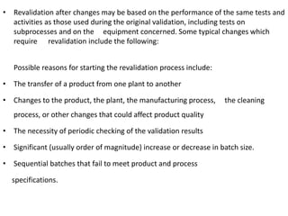 • Revalidation after changes may be based on the performance of the same tests and
activities as those used during the original validation, including tests on
subprocesses and on the equipment concerned. Some typical changes which
require revalidation include the following:
Possible reasons for starting the revalidation process include:
• The transfer of a product from one plant to another
• Changes to the product, the plant, the manufacturing process, the cleaning
process, or other changes that could affect product quality
• The necessity of periodic checking of the validation results
• Significant (usually order of magnitude) increase or decrease in batch size.
• Sequential batches that fail to meet product and process
specifications.
 