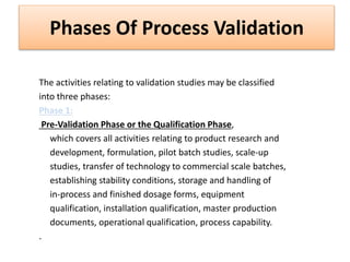 Phases Of Process Validation
The activities relating to validation studies may be classified
into three phases:
Phase 1:
Pre-Validation Phase or the Qualification Phase,
which covers all activities relating to product research and
development, formulation, pilot batch studies, scale-up
studies, transfer of technology to commercial scale batches,
establishing stability conditions, storage and handling of
in-process and finished dosage forms, equipment
qualification, installation qualification, master production
documents, operational qualification, process capability.
.
 