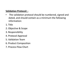 Validation Protocol: -
• The validation protocol should be numbered, signed and
dated, and should contain as a minimum the following
information:
1. Title
2. Objective & Scope
3. Responsibility
4. Protocol Approval
5. Validation Team
6. Product Composition
7. Process Flow Chart
 
