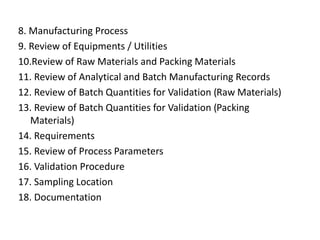 8. Manufacturing Process
9. Review of Equipments / Utilities
10.Review of Raw Materials and Packing Materials
11. Review of Analytical and Batch Manufacturing Records
12. Review of Batch Quantities for Validation (Raw Materials)
13. Review of Batch Quantities for Validation (Packing
Materials)
14. Requirements
15. Review of Process Parameters
16. Validation Procedure
17. Sampling Location
18. Documentation
 