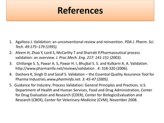References
1. Agalloco J. Validation: an unconventional review and reinvention. PDA J. Pharm. Sci.
Tech. 49:175–179 (1995).
2. Aleem H, Zhao Y, Lord S, McCarthy T and Sharratt P.Pharmaceutical process
validation: an overview. J. Proc.Mech. Eng. 217: 141-151 (2003).
3. Chitlange S. S, Pawar A. S, Pawar H. I, Bhujbal S. S. and Kulkarni A. A. Validation.
http://www.pharmainfo.net/reviews/validation . 4: 318-320 (2006).
4. Dashora K, Singh D and Saraf S. Validation – the Essential Quality Assurance Tool for
Pharma Industries.www.pharminfo.net. 3: 45-47 (2005).
5. Guidance for Industry: Process Validation: General Principles and Practices. U.S.
Department of Health and Human Services, Food and Drug Administration, Center
for Drug Evaluation and Research (CDER), Center for BiologicsEvaluation and
Research (CBER), Center for Veterinary Medicine (CVM), November 2008.
 