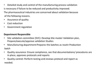 • Detailed study and control of the manufacturing process validation
is necessary if failure to be reduced and productivity improved.
The pharmaceutical industries are concerned about validation because
of the following reasons.
• Assurance of quality
• Cost reduction
• Government regulation
Department Responsible
• Site validation committee (SVC): Develop Site master Validation plan,
Prepare/execute/approve validation Studies
• Manufacturing department:Prepares the batches as routin Production
batch
• Quality assurance: Ensure compliance, see that documentations/ procedures are
in place, approves protocols and reports
• Quality control: Perform testing and reviews protocol and report as
needed.
 