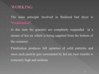  The main principle involved in fluidized bed dryer is
“Fluidization”.
 In this state the granules are completely suspended in a
stream of hot air which is being supplied from the bottom of
the container.
 Fluidization produces full agitation of solid particles and
since each particle gets surrounded by hot air, heat transfer is
extremely high and uniform.
9
 