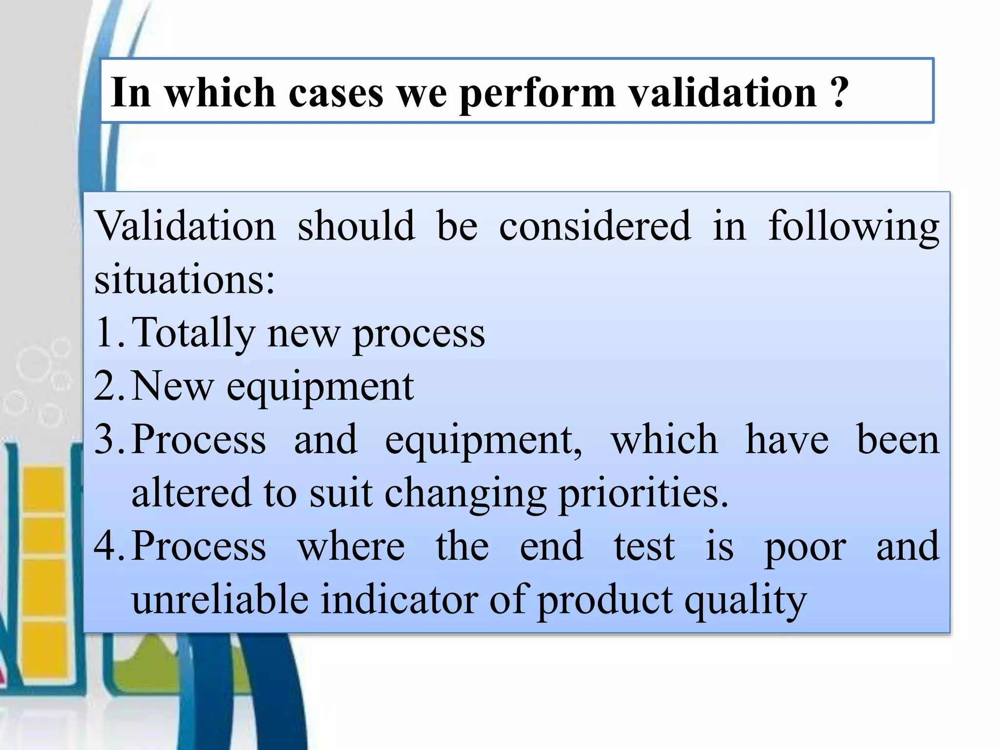 In which cases we perform validation ?
Validation should be considered in following
situations:
1.Totally new process
2.New equipment
3.Process and equipment, which have been
altered to suit changing priorities.
4.Process where the end test is poor and
unreliable indicator of product quality
 
