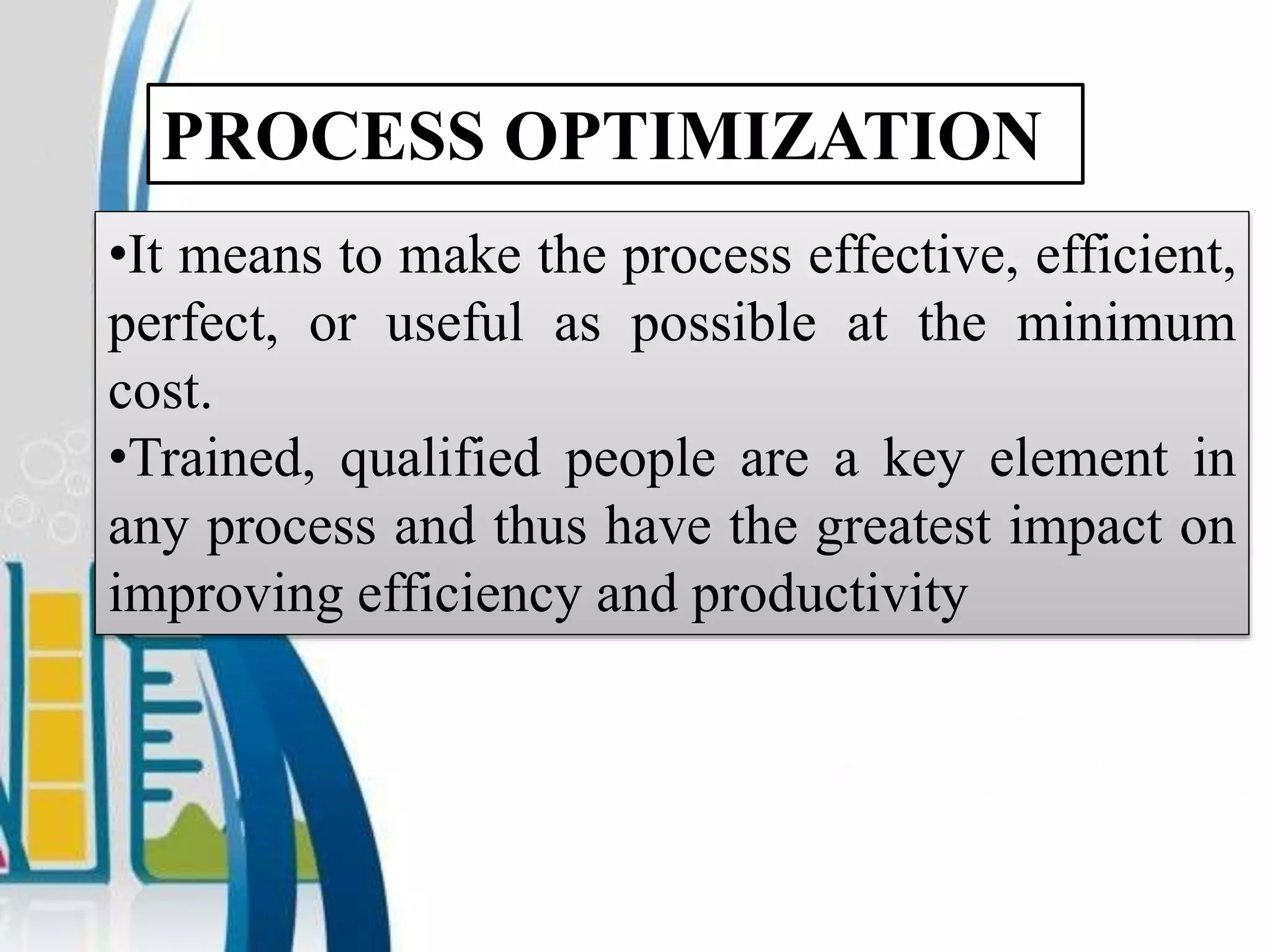 PROCESS OPTIMIZATION
•It means to make the process effective, efficient,
perfect, or useful as possible at the minimum
cost.
•Trained, qualified people are a key element in
any process and thus have the greatest impact on
improving efficiency and productivity
 