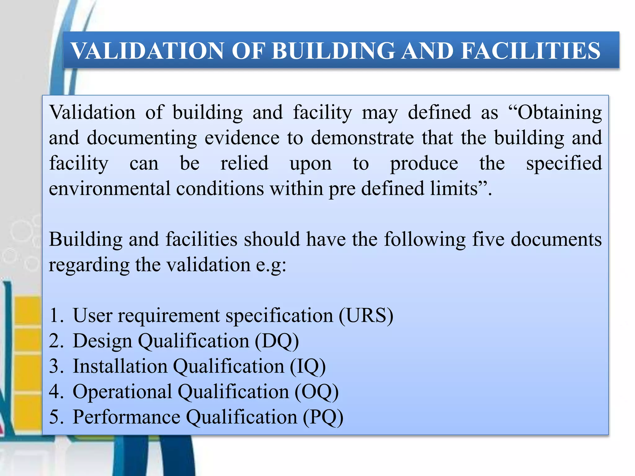 VALIDATION OF BUILDING AND FACILITIES
Validation of building and facility may defined as “Obtaining
and documenting evidence to demonstrate that the building and
facility can be relied upon to produce the specified
environmental conditions within pre defined limits”.
Building and facilities should have the following five documents
regarding the validation e.g:
1. User requirement specification (URS)
2. Design Qualification (DQ)
3. Installation Qualification (IQ)
4. Operational Qualification (OQ)
5. Performance Qualification (PQ)
 