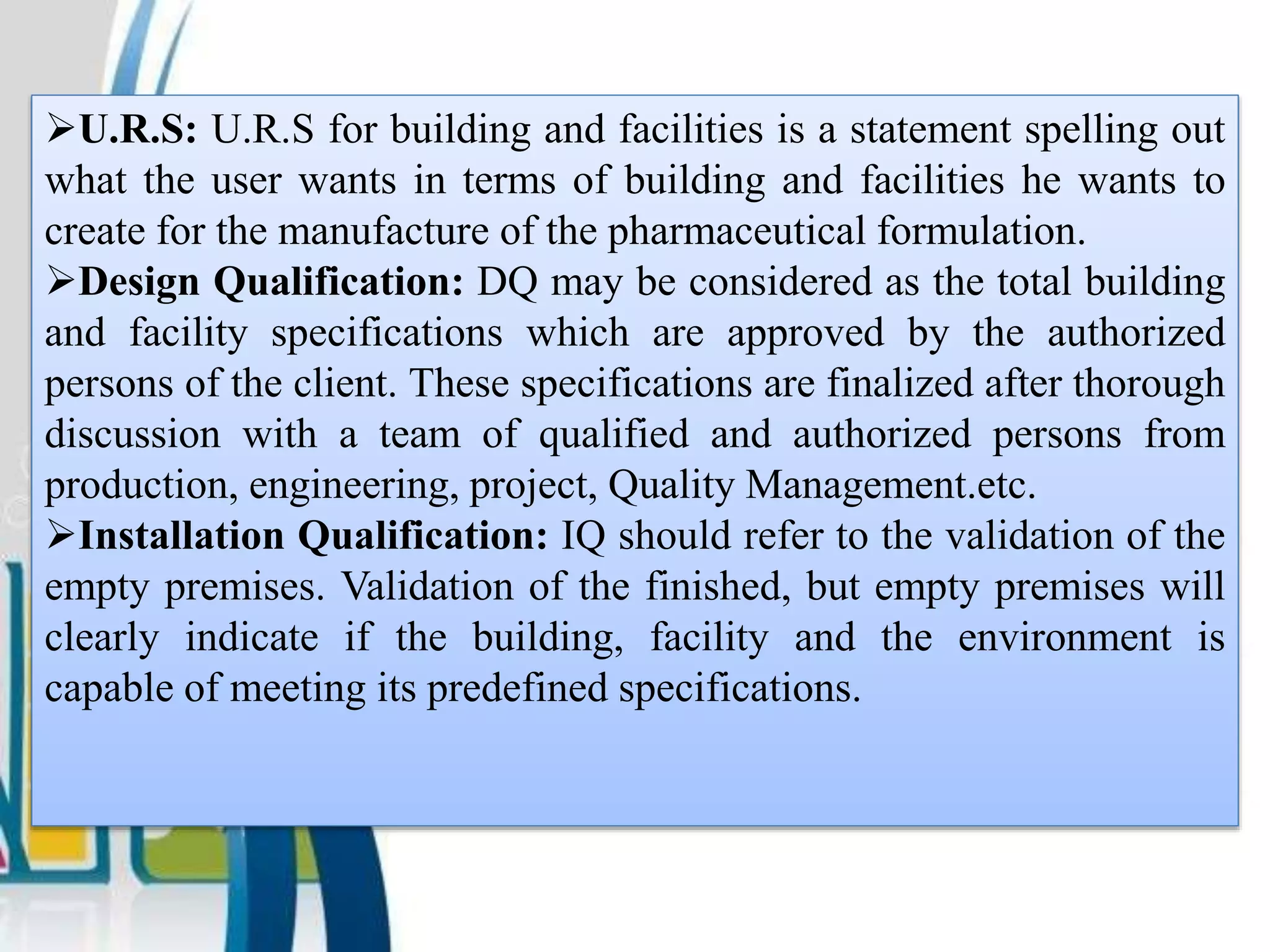U.R.S: U.R.S for building and facilities is a statement spelling out
what the user wants in terms of building and facilities he wants to
create for the manufacture of the pharmaceutical formulation.
Design Qualification: DQ may be considered as the total building
and facility specifications which are approved by the authorized
persons of the client. These specifications are finalized after thorough
discussion with a team of qualified and authorized persons from
production, engineering, project, Quality Management.etc.
Installation Qualification: IQ should refer to the validation of the
empty premises. Validation of the finished, but empty premises will
clearly indicate if the building, facility and the environment is
capable of meeting its predefined specifications.
 