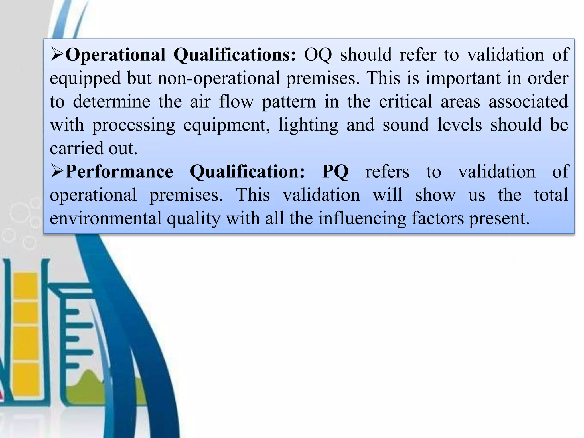 Operational Qualifications: OQ should refer to validation of
equipped but non-operational premises. This is important in order
to determine the air flow pattern in the critical areas associated
with processing equipment, lighting and sound levels should be
carried out.
Performance Qualification: PQ refers to validation of
operational premises. This validation will show us the total
environmental quality with all the influencing factors present.
 