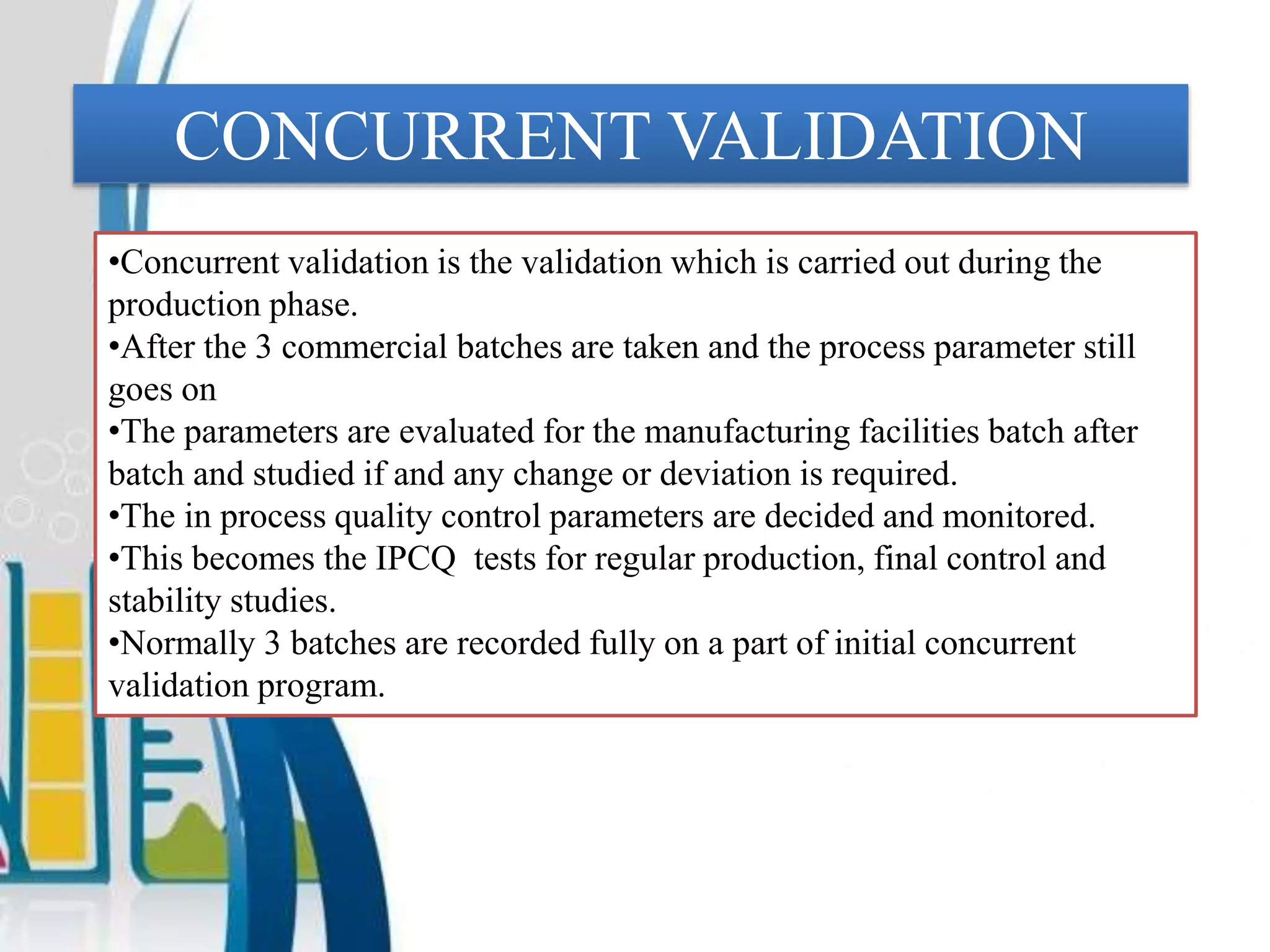 CONCURRENT VALIDATION
•Concurrent validation is the validation which is carried out during the
production phase.
•After the 3 commercial batches are taken and the process parameter still
goes on
•The parameters are evaluated for the manufacturing facilities batch after
batch and studied if and any change or deviation is required.
•The in process quality control parameters are decided and monitored.
•This becomes the IPCQ tests for regular production, final control and
stability studies.
•Normally 3 batches are recorded fully on a part of initial concurrent
validation program.
 