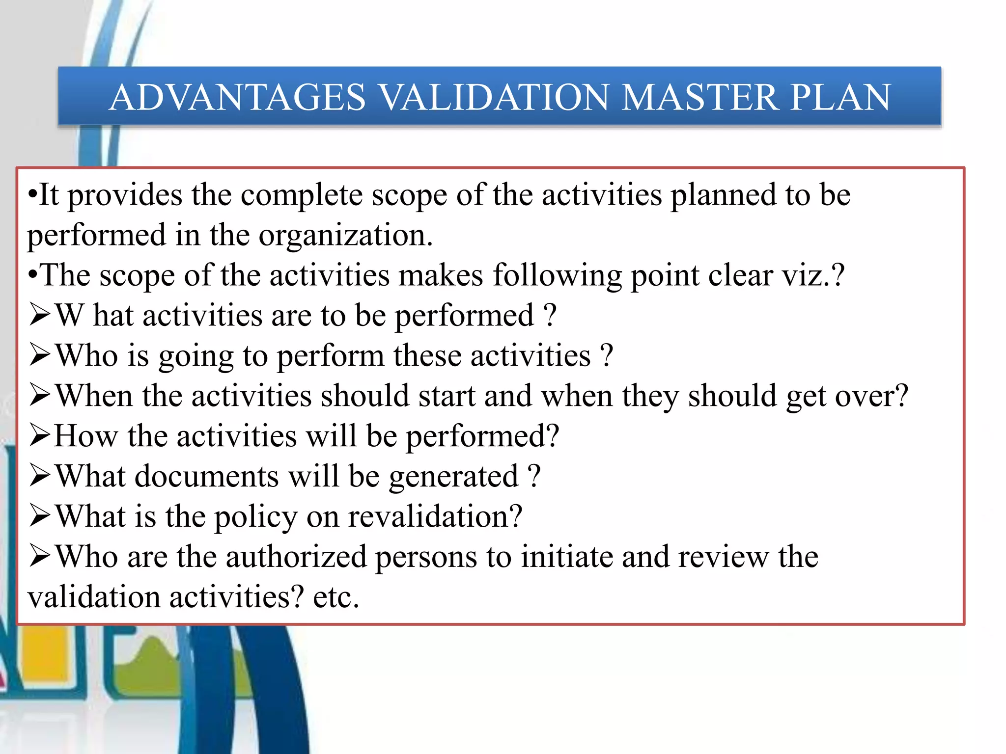 ADVANTAGES VALIDATION MASTER PLAN
•It provides the complete scope of the activities planned to be
performed in the organization.
•The scope of the activities makes following point clear viz.?
W hat activities are to be performed ?
Who is going to perform these activities ?
When the activities should start and when they should get over?
How the activities will be performed?
What documents will be generated ?
What is the policy on revalidation?
Who are the authorized persons to initiate and review the
validation activities? etc.
 
