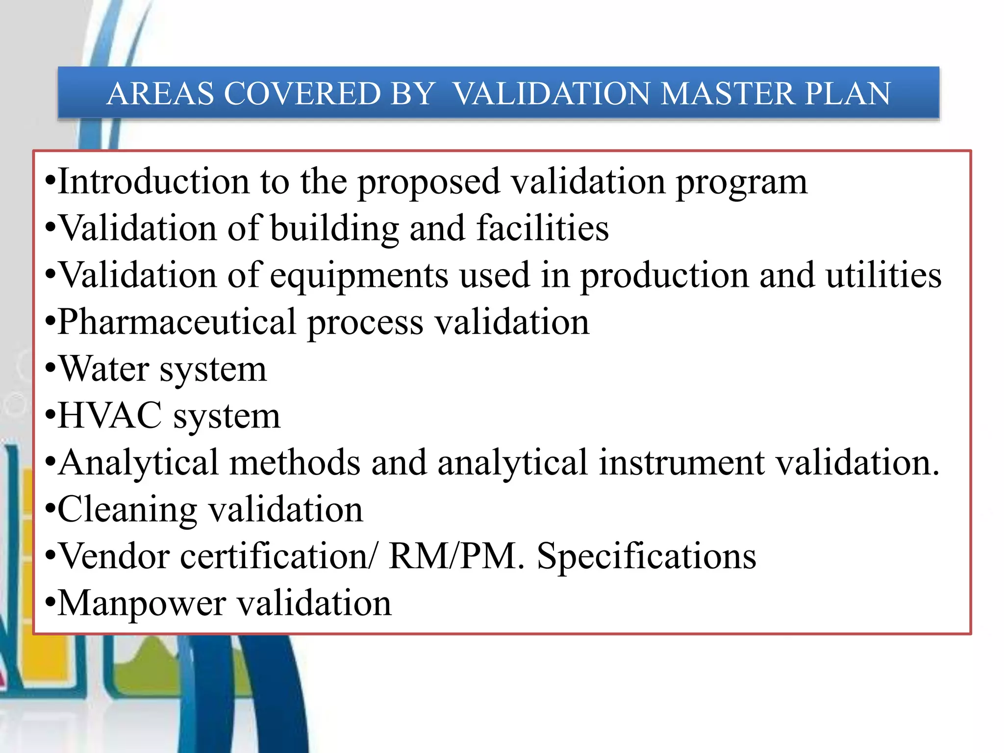 AREAS COVERED BY VALIDATION MASTER PLAN
•Introduction to the proposed validation program
•Validation of building and facilities
•Validation of equipments used in production and utilities
•Pharmaceutical process validation
•Water system
•HVAC system
•Analytical methods and analytical instrument validation.
•Cleaning validation
•Vendor certification/ RM/PM. Specifications
•Manpower validation
 