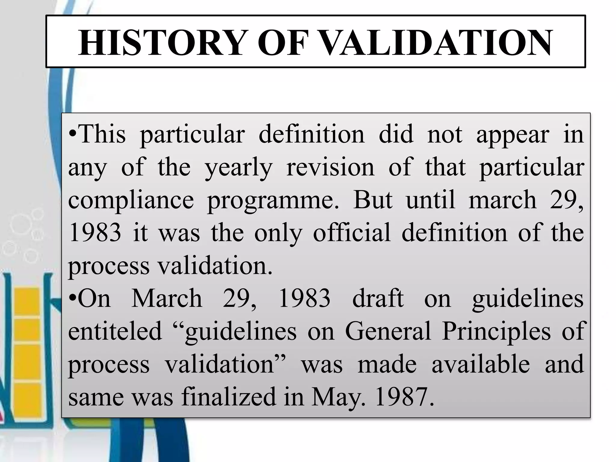 HISTORY OF VALIDATION
•This particular definition did not appear in
any of the yearly revision of that particular
compliance programme. But until march 29,
1983 it was the only official definition of the
process validation.
•On March 29, 1983 draft on guidelines
entiteled “guidelines on General Principles of
process validation” was made available and
same was finalized in May. 1987.
 