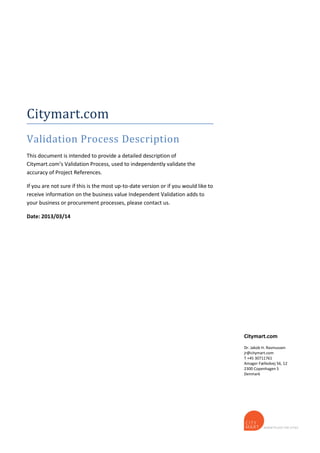 Citymart.com
Validation Process Description
This document is intended to provide a detailed description of
Citymart.com’s Validation Process, used to independently validate the
accuracy of Project References.
If you are not sure if this is the most up-to-date version or if you would like to
receive information on the business value Independent Validation adds to
your business or procurement processes, please contact us.
Date: 2013/03/14
Citymart.com
Dr. Jakob H. Rasmussen
jr@citymart.com
T +45 30711761
Amager Fælledvej 56, 12
2300 Copenhagen S
Denmark
 