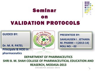 Seminar
on
VALIDATION PROTOCOLS
GUIDED BY:

PRESENTEDE BY:
SAHILHUSEN I . JETHARA
M. PHARM – I (2013-14)
ROLL NO. - 02

Dr. M. R. PATEL
Principale & HOD in
pharmaceutics
DEPARTMENT OF PHARMACEUTICS
SHRI B. M. SHAH COLLEGE OF PHARMACEUTICAL EDUCATION AND
REASERCH, MODASA-2013
SHRI BMCPER, MODASA NIKITA

1

1

 