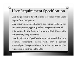 User Requirement Specification
User Requirements Specifications describes what users
require from the System.
User requirement specifications are written early in the
validation process, typically before the system is created.
It is written by the System Owner and End Users, with
input from Quality Assurance.
User Requirements Specifications are not intended to be a
technical document; readers with only a general
knowledge of the system should be able to understand the
requirements outlined in the URS.
 