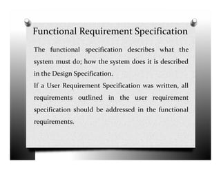 Functional Requirement Specification
The functional specification describes what the
system must do; how the system does it is described
in the Design Specification.
If a User Requirement Specification was written, allIf a User Requirement Specification was written, all
requirements outlined in the user requirement
specification should be addressed in the functional
requirements.
 