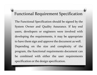 Functional Requirement Specification
The Functional Specification should be signed by the
System Owner and Quality Assurance. If key end
users, developers or engineers were involved with
developing the requirements, it may be appropriatedeveloping the requirements, it may be appropriate
to have them sign and approve the document as well.
Depending on the size and complexity of the
program, the functional requirements document can
be combined with either the user requirements
specification or the design specification.
 