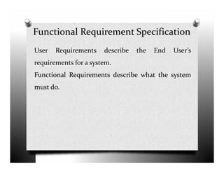 Functional Requirement Specification
User Requirements describe the End User’s
requirements for a system.
Functional Requirements describe what the system
must do.must do.
 