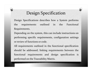 Design Specification
Design Specifications describes how a System performs
the requirements outlined in the Functional
Requirements.
Depending on the system, this can include instructions on
performing specific requirements, configuration settings
or review of functions or code.
All requirements outlined in the functional specification
should be addressed; linking requirements between the
functional requirements and design specification is
performed on the Traceability Matrix.
 