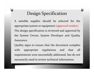Design Specification
A suitable supplier should be selected for the
appropriate system or equipment (approved vendor).
The design specification is reviewed and approved by
the System Owner, System Developer and Qualitythe System Owner, System Developer and Quality
Assurance.
Quality signs to ensure that the document complies
with appropriate regulations and that all
requirements were successfully addressed, but do not
necessarily need to review technical information.
 
